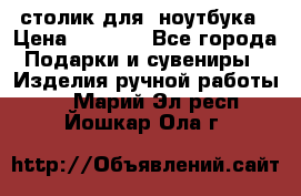 столик для  ноутбука › Цена ­ 1 200 - Все города Подарки и сувениры » Изделия ручной работы   . Марий Эл респ.,Йошкар-Ола г.